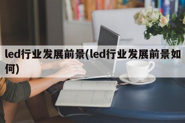 led行业发展前景(led行业发展前景如何)